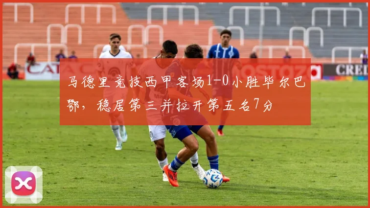 马德里竞技西甲客场1-0小胜毕尔巴鄂,稳居第三并拉开第五名7分