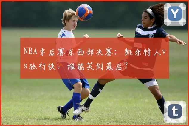 NBA季后赛东西部决赛：凯尔特人vs独行侠，谁能笑到最后？