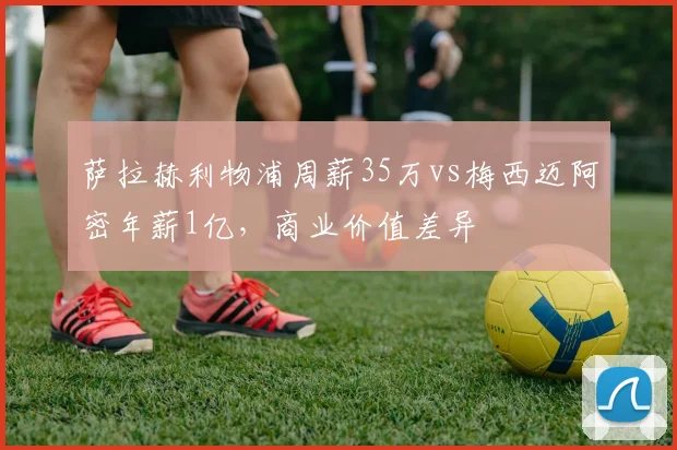 萨拉赫利物浦周薪35万vs梅西迈阿密年薪1亿,商业价值差异