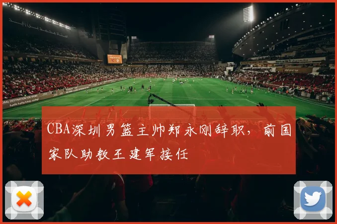 CBA深圳男篮主帅郑永刚辞职，前国家队助教王建军接任