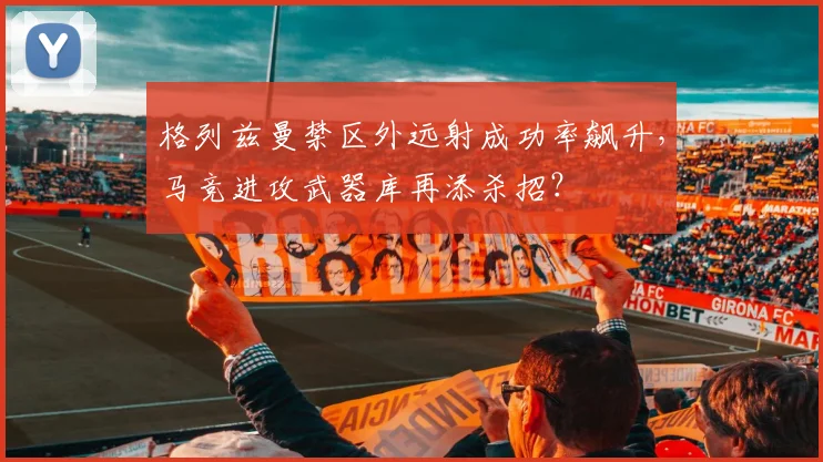 格列兹曼禁区外远射成功率飙升,马竞进攻武器库再添杀招?