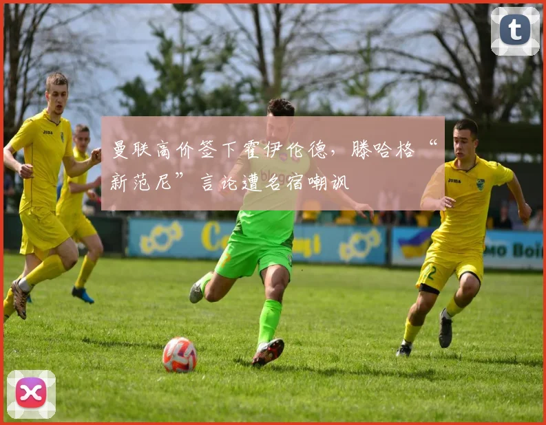 曼联高价签下霍伊伦德,滕哈格“新范尼”言论遭名宿嘲讽