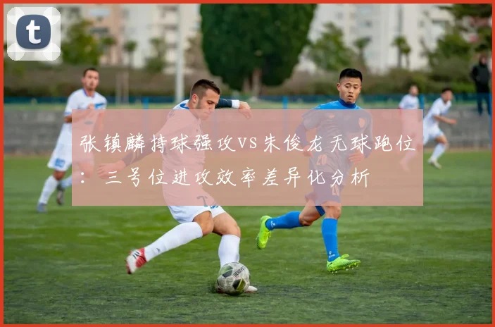 张镇麟持球强攻vs朱俊龙无球跑位：三号位进攻效率差异化分析