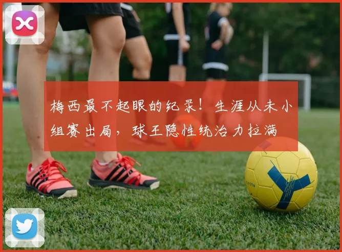 梅西最不起眼的纪录!生涯从未小组赛出局,球王隐性统治力拉满