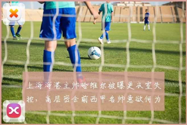 上海海港主帅哈维尔被曝更衣室失控，高层密会前西甲名帅意欲何为？