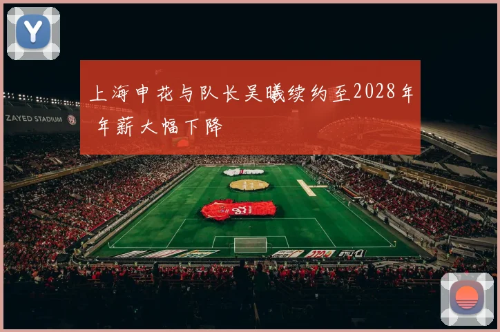 上海申花与队长吴曦续约至2028年 年薪大幅下降