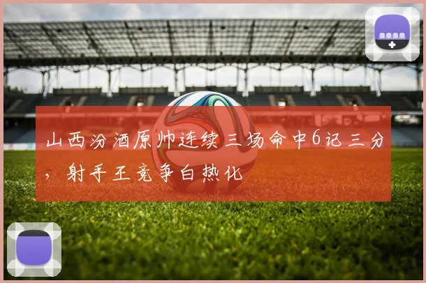 山西汾酒原帅连续三场命中6记三分,射手王竞争白热化