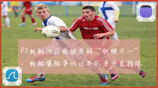 F1轮胎供应商被质疑“软硬不一”，轮胎爆胎争议让车队矛头直指规则漏洞