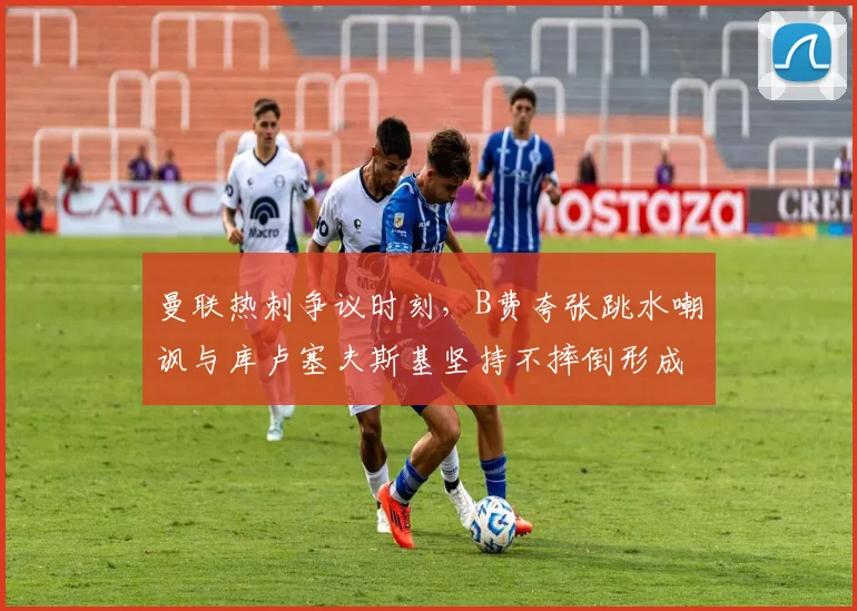 曼联热刺争议时刻,B费夸张跳水嘲讽与库卢塞夫斯基坚持不摔倒形成对比